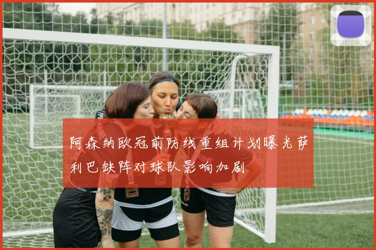 阿森纳欧冠前防线重组计划曝光萨利巴缺阵对球队影响加剧